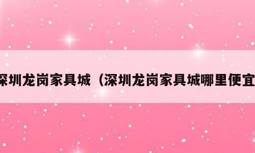 深圳龙岗家具城（深圳龙岗家具城哪里便宜）