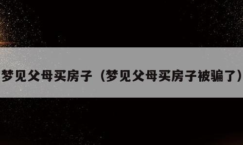 梦见父母买房子（梦见父母买房子被骗了）