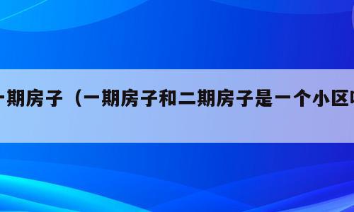 一期房子（一期房子和二期房子是一个小区吗）