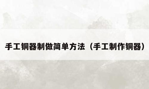手工铜器制做简单方法（手工制作铜器）