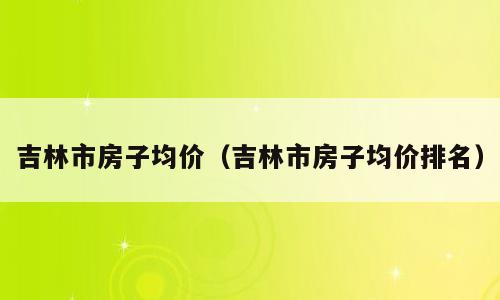 吉林市房子均价（吉林市房子均价排名）