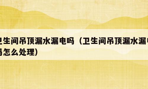 卫生间吊顶漏水漏电吗（卫生间吊顶漏水漏电吗怎么处理）