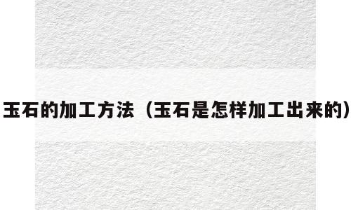 玉石的加工方法（玉石是怎样加工出来的）