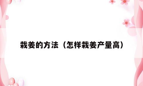 栽姜的方法（怎样栽姜产量高）