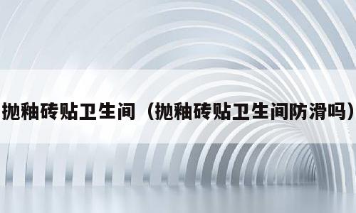 抛釉砖贴卫生间（抛釉砖贴卫生间防滑吗）