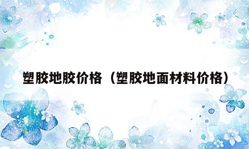 塑胶地胶价格（塑胶地面材料价格）