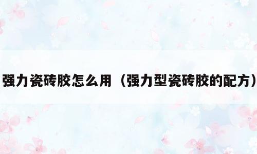 强力瓷砖胶怎么用（强力型瓷砖胶的配方）