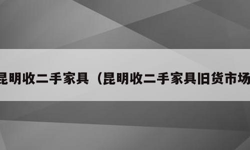 昆明收二手家具（昆明收二手家具旧货市场）