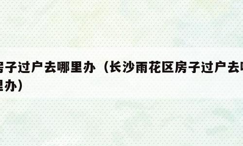 房子过户去哪里办（长沙雨花区房子过户去哪里办）