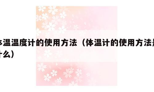 体温温度计的使用方法（体温计的使用方法是什么）