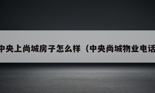 中央上尚城房子怎么样（中央尚城物业电话）