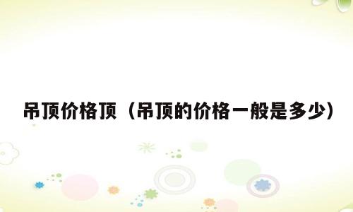 吊顶价格顶（吊顶的价格一般是多少）