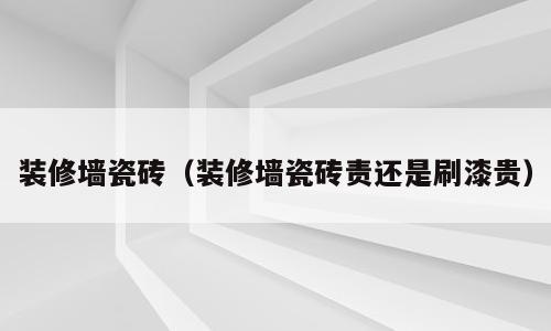 装修墙瓷砖（装修墙瓷砖责还是刷漆贵）