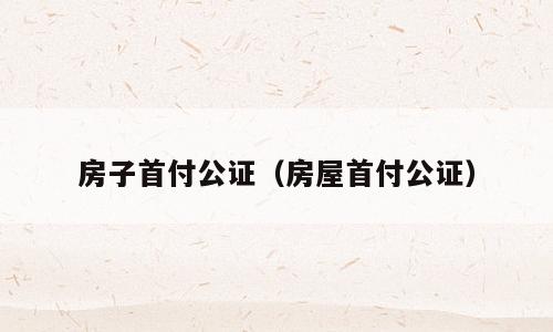 房子首付公证（房屋首付公证）