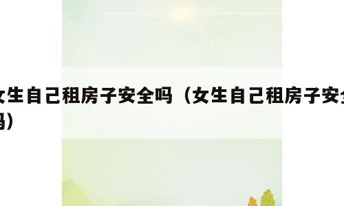 女生自己租房子安全吗（女生自己租房子安全吗）