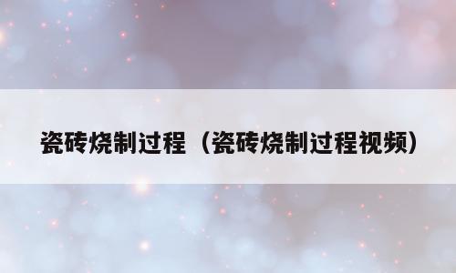 瓷砖烧制过程（瓷砖烧制过程视频）