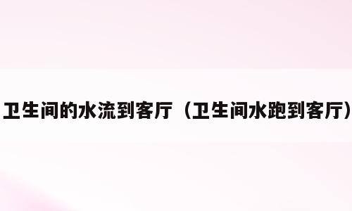 卫生间的水流到客厅（卫生间水跑到客厅）