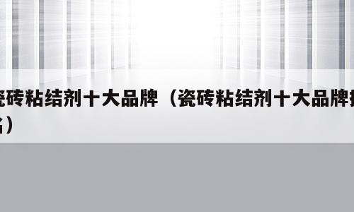 瓷砖粘结剂十大品牌（瓷砖粘结剂十大品牌排名）