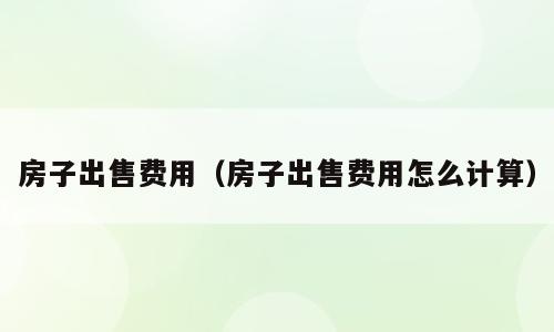 房子出售费用（房子出售费用怎么计算）