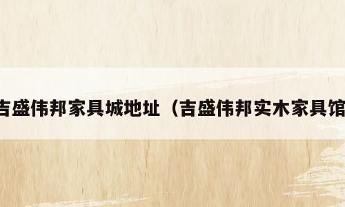 吉盛伟邦家具城地址（吉盛伟邦实木家具馆）