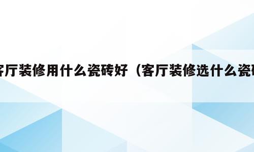 客厅装修用什么瓷砖好（客厅装修选什么瓷砖）