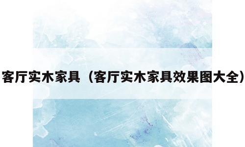 客厅实木家具（客厅实木家具效果图大全）