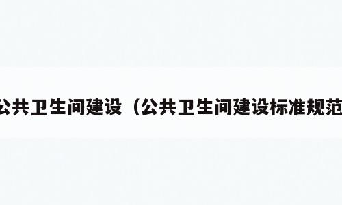 公共卫生间建设（公共卫生间建设标准规范）