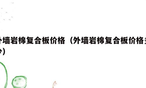 外墙岩棉复合板价格（外墙岩棉复合板价格多少）