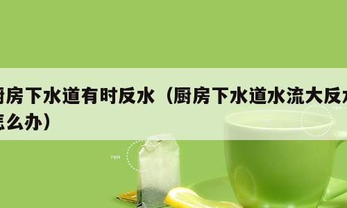 厨房下水道有时反水（厨房下水道水流大反水怎么办）