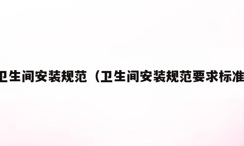 卫生间安装规范（卫生间安装规范要求标准）