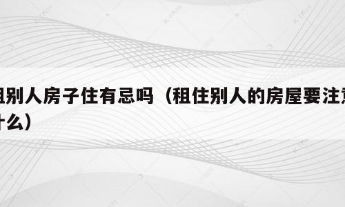 租别人房子住有忌吗（租住别人的房屋要注意什么）