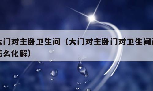 大门对主卧卫生间（大门对主卧门对卫生间门怎么化解）