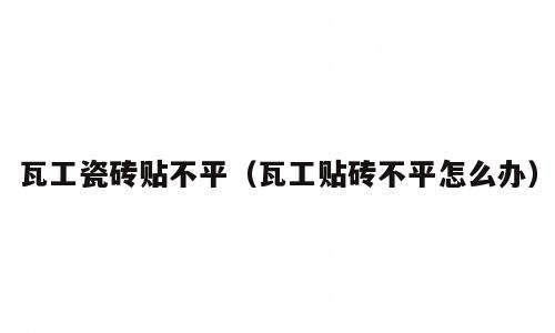瓦工瓷砖贴不平（瓦工贴砖不平怎么办）