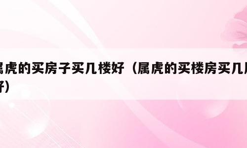 属虎的买房子买几楼好（属虎的买楼房买几层好）