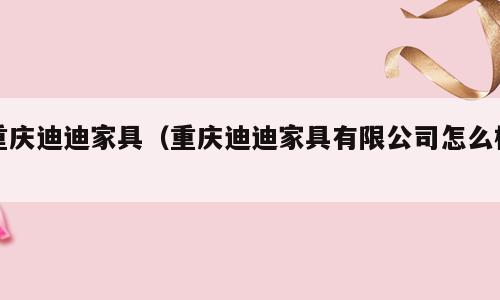 重庆迪迪家具（重庆迪迪家具有限公司怎么样）