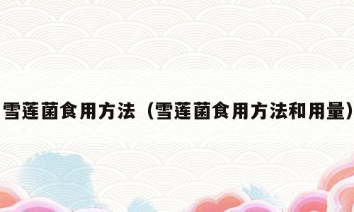 雪莲菌食用方法（雪莲菌食用方法和用量）