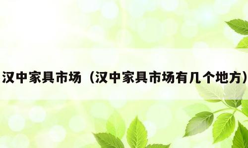 汉中家具市场（汉中家具市场有几个地方）