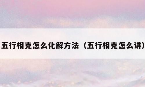 五行相克怎么化解方法（五行相克怎么讲）