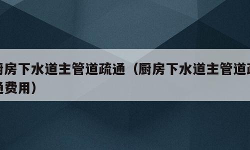 厨房下水道主管道疏通（厨房下水道主管道疏通费用）