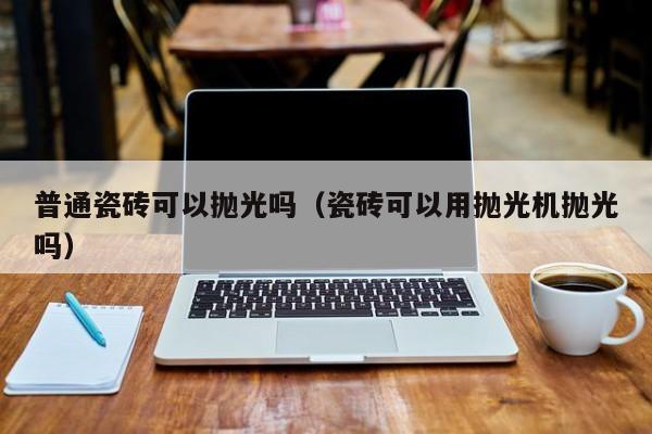 普通瓷砖可以抛光吗（瓷砖可以用抛光机抛光吗）