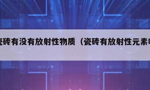 瓷砖有没有放射性物质（瓷砖有放射性元素吗）