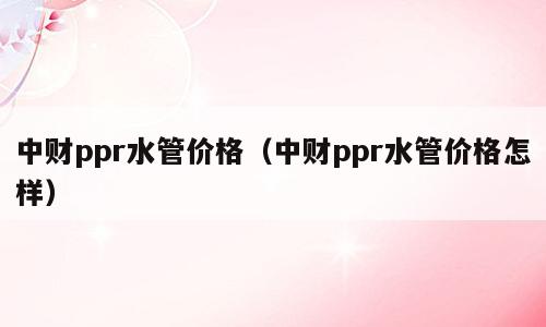 中财ppr水管价格（中财ppr水管价格怎样）