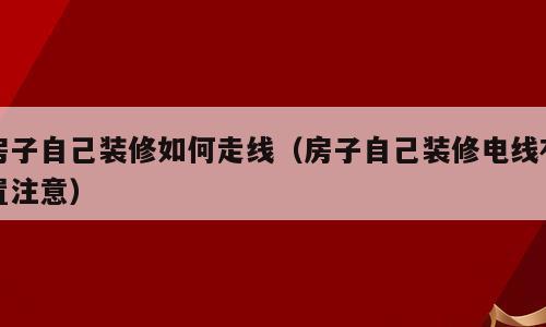 房子自己装修如何走线（房子自己装修电线布置注意）