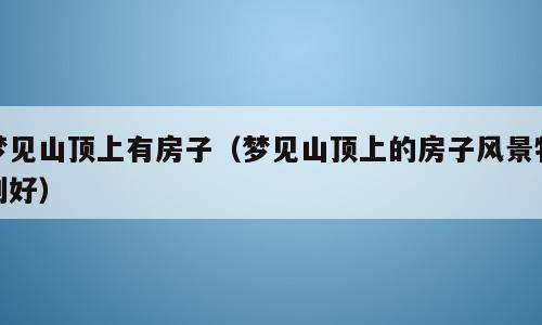 梦见山顶上有房子（梦见山顶上的房子风景特别好）