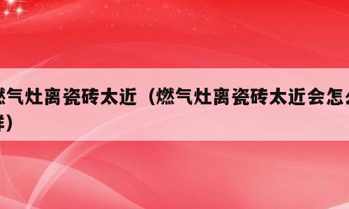 燃气灶离瓷砖太近（燃气灶离瓷砖太近会怎么样）