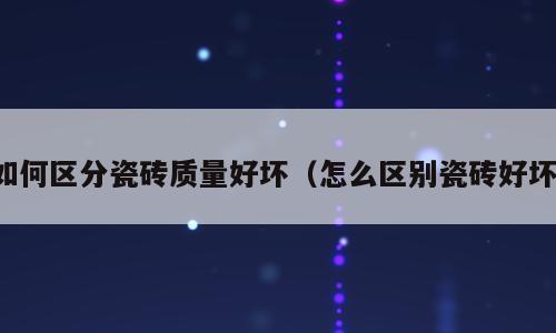 如何区分瓷砖质量好坏（怎么区别瓷砖好坏）