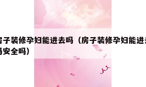 房子装修孕妇能进去吗（房子装修孕妇能进去吗安全吗）