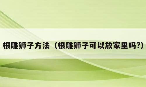 根雕狮子方法（根雕狮子可以放家里吗?）