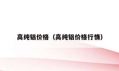 高纯铝价格（高纯铝价格行情）