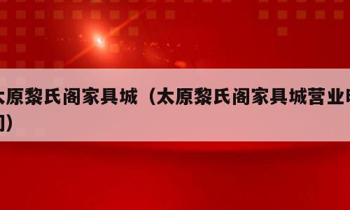 太原黎氏阁家具城（太原黎氏阁家具城营业时间）